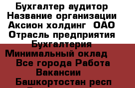 Бухгалтер-аудитор › Название организации ­ Аксион-холдинг, ОАО › Отрасль предприятия ­ Бухгалтерия › Минимальный оклад ­ 1 - Все города Работа » Вакансии   . Башкортостан респ.,Баймакский р-н